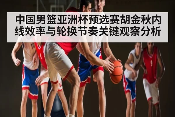 中国男篮亚洲杯预选赛胡金秋内线效率与轮换节奏关键观察分析 - ng28